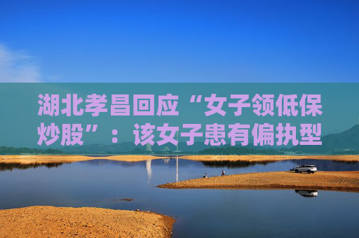 湖北孝昌回应“女子领低保炒股”：该女子患有偏执型精神分裂症