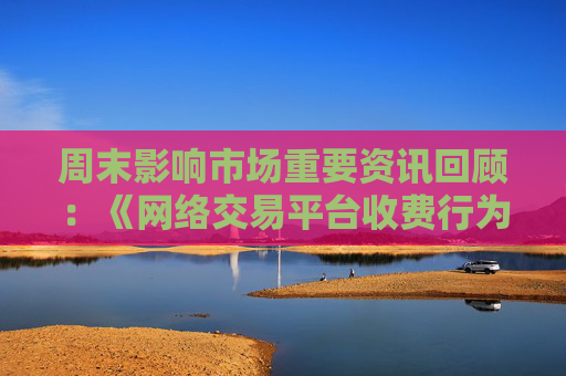 周末影响市场重要资讯回顾：《网络交易平台收费行为合规指南》征求意见 首批新型浮动费率基金获批