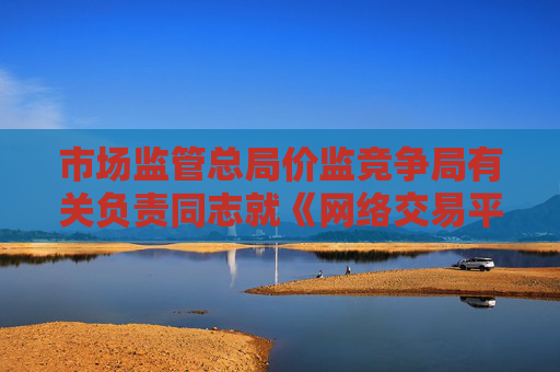 市场监管总局价监竞争局有关负责同志就《网络交易平台收费行为合规指南（征求意见稿）》答记者问