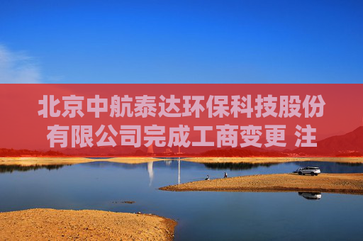 北京中航泰达环保科技股份有限公司完成工商变更 注册资本增至10497万元
