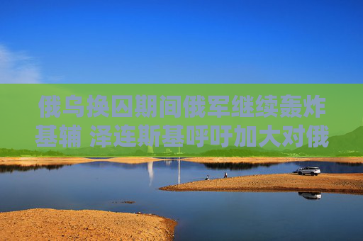 俄乌换囚期间俄军继续轰炸基辅 泽连斯基呼吁加大对俄制裁  第1张