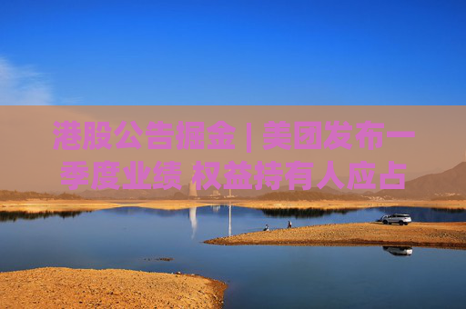 港股公告掘金 | 美团发布一季度业绩 权益持有人应占溢利100.57亿元 同比增加87.33%
