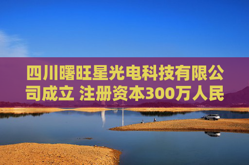 四川曙旺星光电科技有限公司成立 注册资本300万人民币
