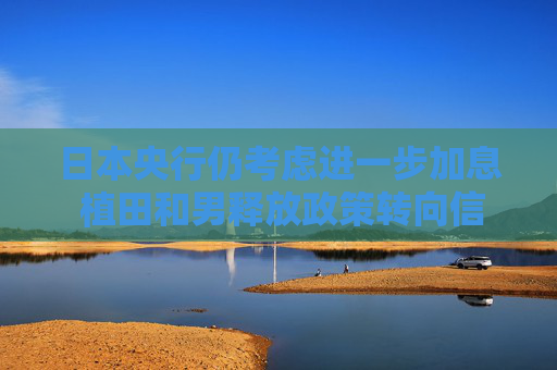 日本央行仍考虑进一步加息 植田和男释放政策转向信号 日元应声走强