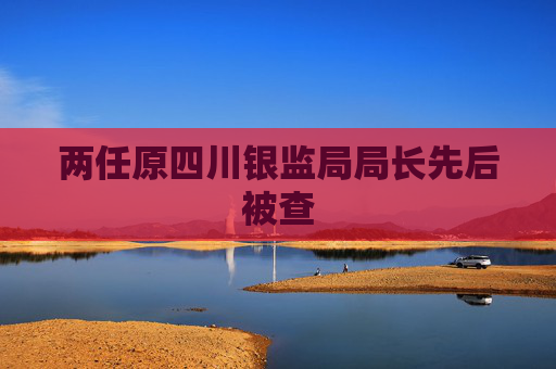 两任原四川银监局局长先后被查