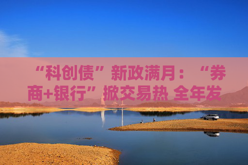 “科创债”新政满月：“券商+银行”掀交易热 全年发行量或接近1.9万亿