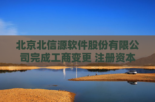 北京北信源软件股份有限公司完成工商变更 注册资本增至57993万元