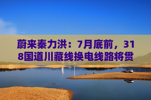 蔚来秦力洪：7月底前，318国道川藏线换电线路将贯通
