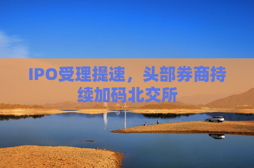 IPO受理提速，头部券商持续加码北交所