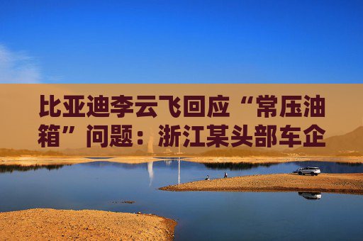 比亚迪李云飞回应“常压油箱”问题：浙江某头部车企，2018-2023年多款PHEV车型采用常压油箱方案
