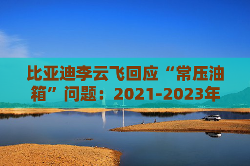 比亚迪李云飞回应“常压油箱”问题：2021-2023年采用的常压油箱方案，符合法规要求  第1张