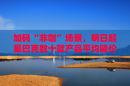 加码“非咖”场景，明日起星巴克数十款产品平均降价5元
