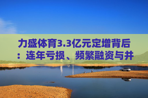 力盛体育3.3亿元定增背后：连年亏损、频繁融资与并购暴雷