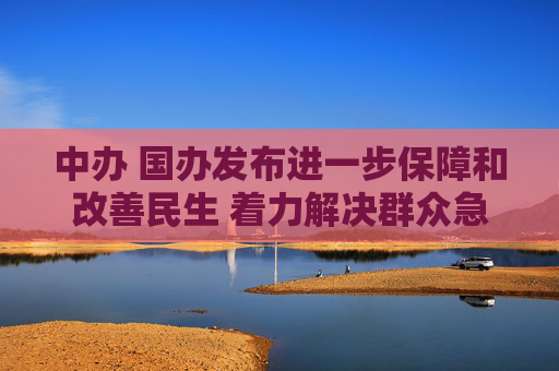 中办 国办发布进一步保障和改善民生 着力解决群众急难愁盼的意见（全文）
