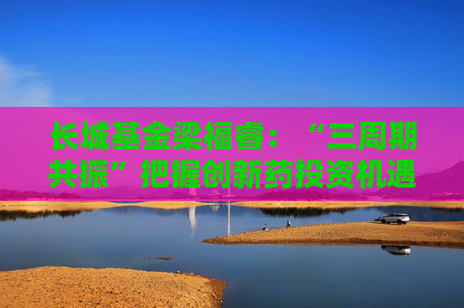 长城基金梁福睿：“三周期共振”把握创新药投资机遇，看好板块长期价值