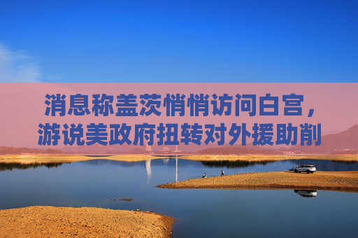 消息称盖茨悄悄访问白宫，游说美政府扭转对外援助削减