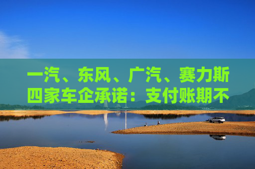 一汽、东风、广汽、赛力斯四家车企承诺：支付账期不超过60天！