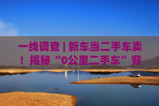 一线调查 | 新车当二手车卖！揭秘“0公里二手车”背后灰色产业链：主机厂清库、4S店冲量、出口车商跨境套利