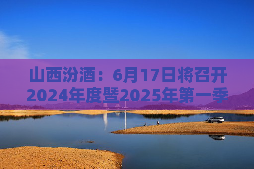 山西汾酒：6月17日将召开2024年度暨2025年第一季度业绩说明会