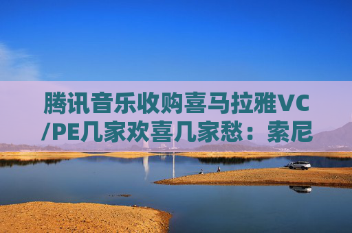 腾讯音乐收购喜马拉雅VC/PE几家欢喜几家愁：索尼音乐亏近千万美元 Medai Star折价31.4%退出