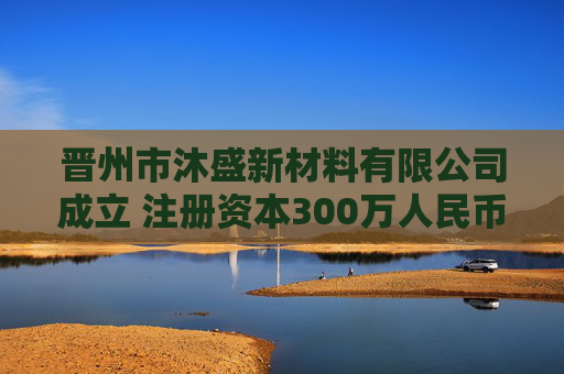 晋州市沐盛新材料有限公司成立 注册资本300万人民币