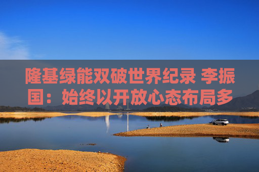 隆基绿能双破世界纪录 李振国：始终以开放心态布局多种技术路线