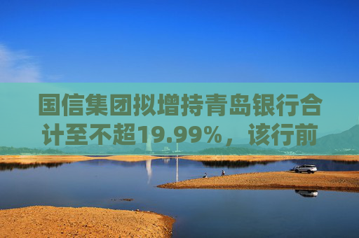 国信集团拟增持青岛银行合计至不超19.99%，该行前三大股东座次将生变