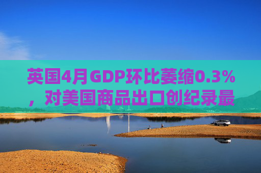 英国4月GDP环比萎缩0.3%，对美国商品出口创纪录最大降幅