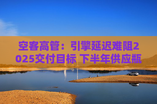 空客高管：引擎延迟难阻2025交付目标 下半年供应瓶颈有望缓解