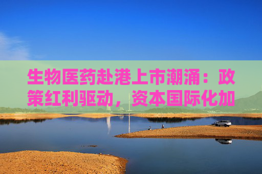 生物医药赴港上市潮涌：政策红利驱动，资本国际化加速产业升级