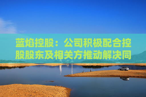 蓝焰控股：公司积极配合控股股东及相关方推动解决同业竞争问题的相关工作