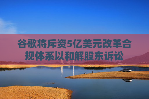 谷歌将斥资5亿美元改革合规体系以和解股东诉讼