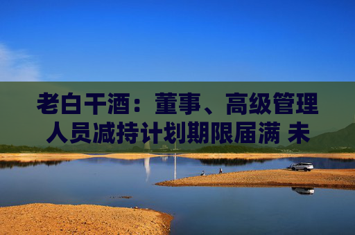 老白干酒：董事、高级管理人员减持计划期限届满 未减持公司股份