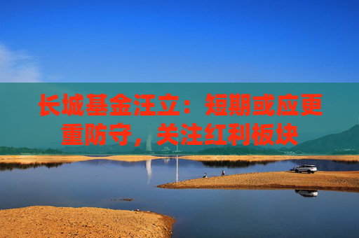 长城基金汪立：短期或应更重防守，关注红利板块