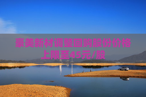 豪美新材调整回购股份价格上限至45元/股