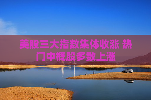 美股三大指数集体收涨 热门中概股多数上涨