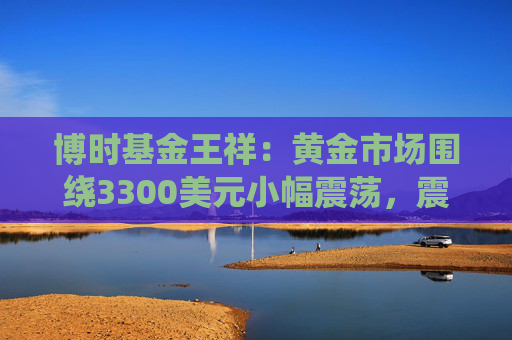 博时基金王祥：黄金市场围绕3300美元小幅震荡，震荡偏强或为主旋律