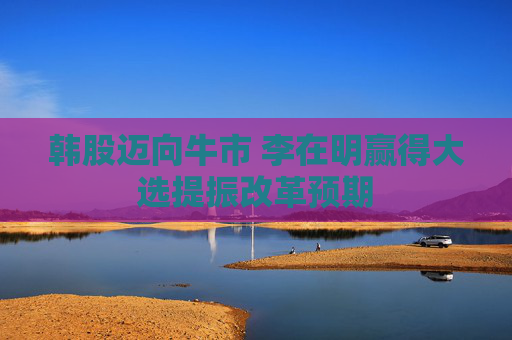 韩股迈向牛市 李在明赢得大选提振改革预期