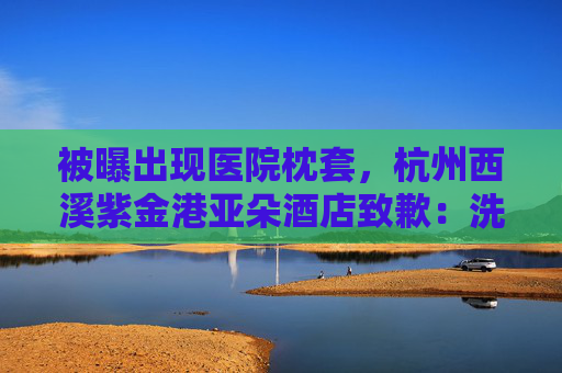 被曝出现医院枕套，杭州西溪紫金港亚朵酒店致歉：洗涤供应商失误