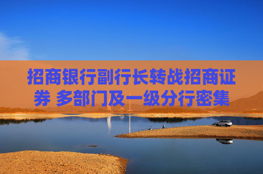 招商银行副行长转战招商证券 多部门及一级分行密集换防
