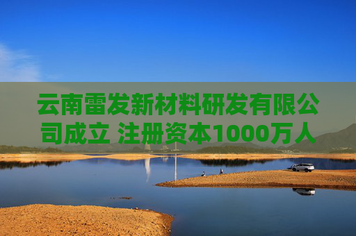 云南雷发新材料研发有限公司成立 注册资本1000万人民币