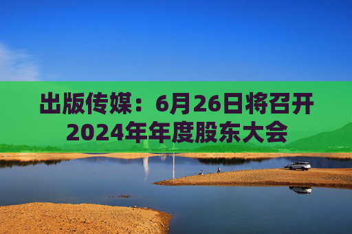 出版传媒：6月26日将召开2024年年度股东大会