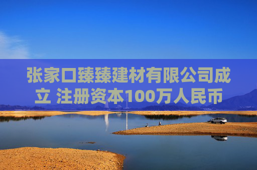张家口臻臻建材有限公司成立 注册资本100万人民币