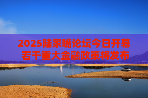 2025陆家嘴论坛今日开幕 若干重大金融政策将发布
