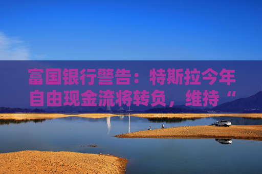 富国银行警告：特斯拉今年自由现金流将转负，维持“卖出”评级