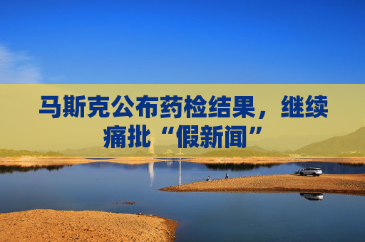 马斯克公布药检结果，继续痛批“假新闻”