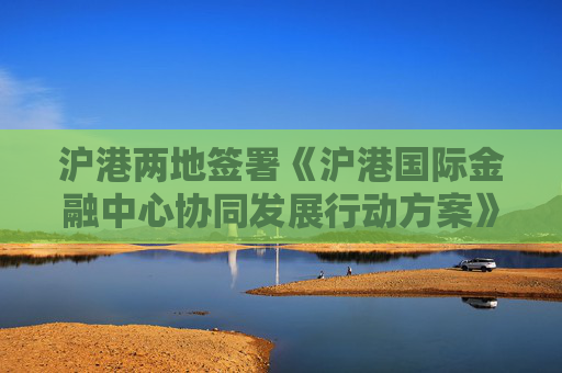 沪港两地签署《沪港国际金融中心协同发展行动方案》
