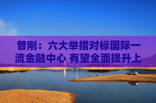 曾刚：六大举措对标国际一流金融中心 有望全面提升上海在全球金融格局中的竞争力与影响力
