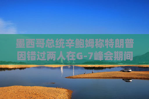 墨西哥总统辛鲍姆称特朗普因错过两人在G-7峰会期间的双边会晤而致歉