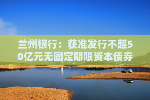 兰州银行：获准发行不超50亿元无固定期限资本债券